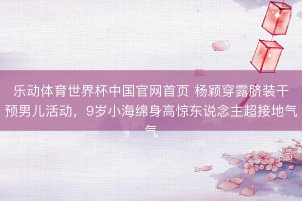 乐动体育世界杯中国官网首页 杨颖穿露脐装干预男儿活动,9岁小海绵身高惊东说念主超接地气