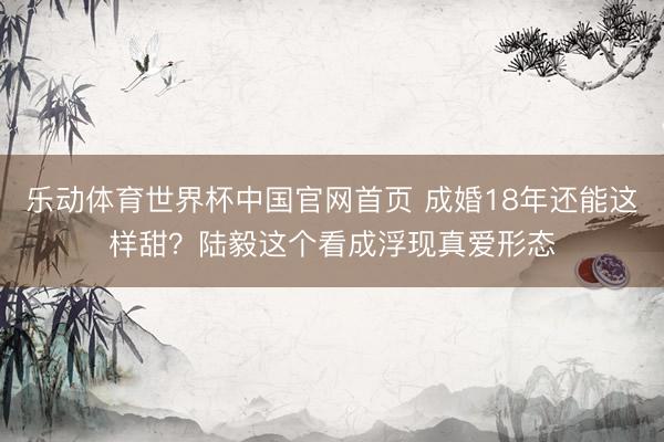 乐动体育世界杯中国官网首页 成婚18年还能这样甜?陆毅这个看成浮现真爱形态