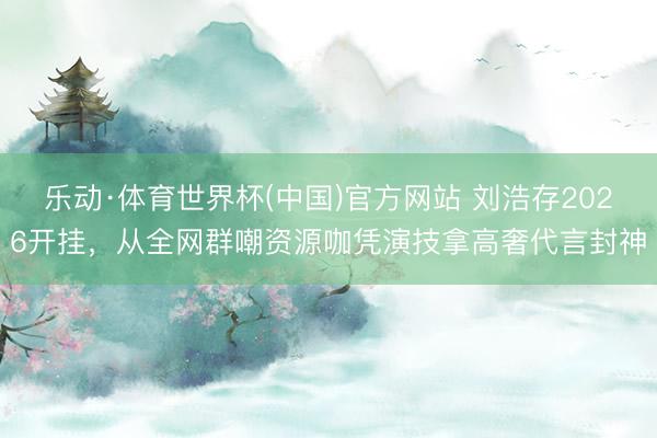 乐动·体育世界杯(中国)官方网站 刘浩存2026开挂，从全网群嘲资源咖凭演技拿高奢代言封神