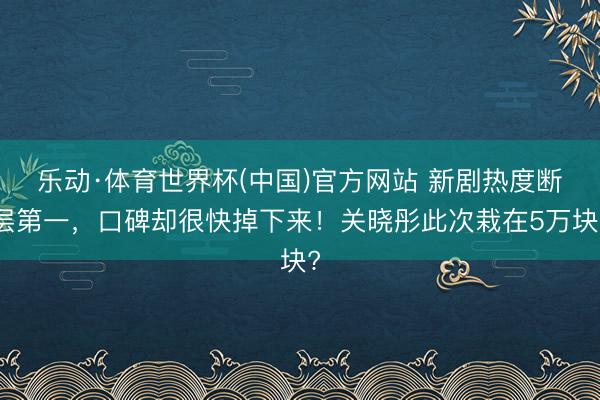 乐动·体育世界杯(中国)官方网站 新剧热度断层第一，口碑却很快掉下来！关晓彤此次栽在5万块?