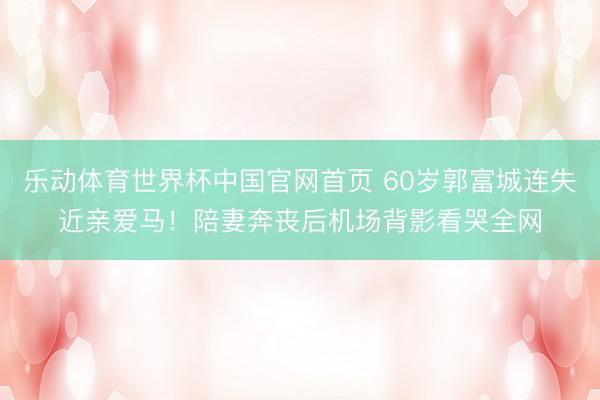 乐动体育世界杯中国官网首页 60岁郭富城连失近亲爱马!陪妻奔丧后机场背影看哭全网