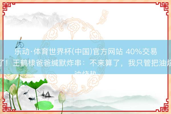 乐动·体育世界杯(中国)官方网站 40%交易没了！王鹤棣爸爸缄默炸串：不来算了，我只管把油烧热