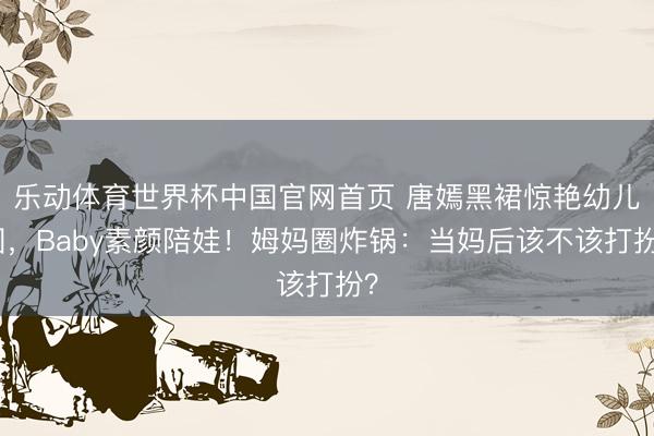 乐动体育世界杯中国官网首页 唐嫣黑裙惊艳幼儿园,Baby素颜陪娃!姆妈圈炸锅:当妈后该不该打扮?