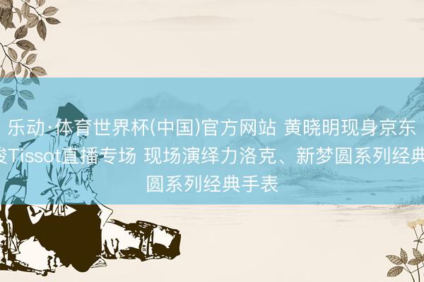 乐动·体育世界杯(中国)官方网站 黄晓明现身京东X天梭Tissot直播专场 现场演绎力洛克、新梦圆系列经典手表
