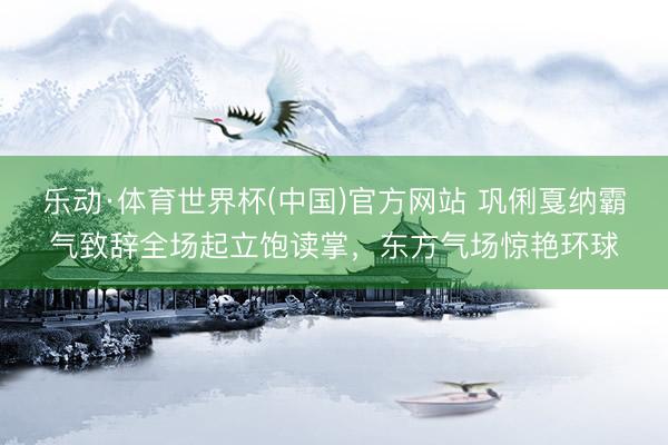 乐动·体育世界杯(中国)官方网站 巩俐戛纳霸气致辞全场起立饱读掌,东方气场惊艳环球
