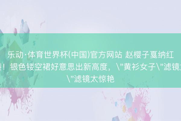 乐动·体育世界杯(中国)官方网站 赵樱子戛纳红毯逆袭!银色镂空裙好意思出新高度,