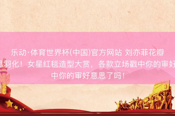 乐动·体育世界杯(中国)官方网站 刘亦菲花瓣高定好意思羽化!女星红毯造型大赏,各款立场戳中你的审好意思了吗!