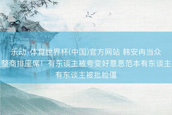 乐动·体育世界杯(中国)官方网站 韩安冉当众给女明星整商排座席!有东谈主被夸变好意思范本有东谈主被批脸僵