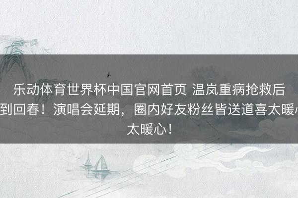乐动体育世界杯中国官网首页 温岚重病抢救后药到回春!演唱会延期,圈内好友粉丝皆送道喜太暖心!