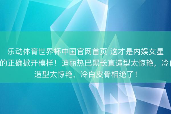 乐动体育世界杯中国官网首页 这才是内娱女星闯海外时装周的正确掀开模样!迪丽热巴黑长直造型太惊艳,冷白皮骨相绝了!