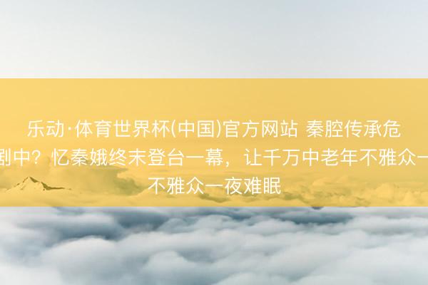 乐动·体育世界杯(中国)官方网站 秦腔传承危险潜藏剧中？忆秦娥终末登台一幕，让千万中老年不雅众一夜难眠