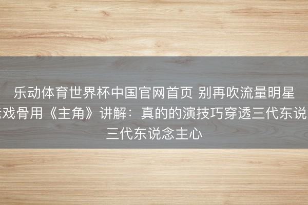 乐动体育世界杯中国官网首页 别再吹流量明星了！老戏骨用《主角》讲解：真的的演技巧穿透三代东说念主心