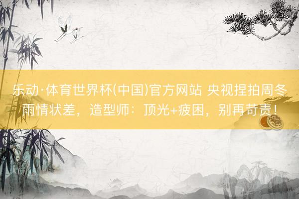 乐动·体育世界杯(中国)官方网站 央视捏拍周冬雨情状差,造型师:顶光+疲困,别再苛责!