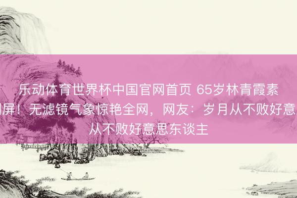 乐动体育世界杯中国官网首页 65岁林青霞素颜近照刷屏!无滤镜气象惊艳全网,网友:岁月从不败好意思东谈主