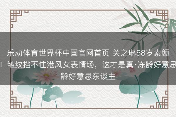 乐动体育世界杯中国官网首页 关之琳58岁素颜照曝光!皱纹挡不住港风女表情场,这才是真·冻龄好意思东谈主