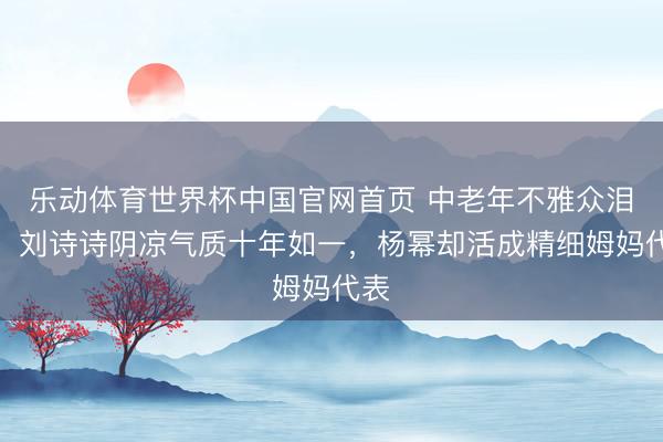 乐动体育世界杯中国官网首页 中老年不雅众泪目：刘诗诗阴凉气质十年如一，杨幂却活成精细姆妈代表