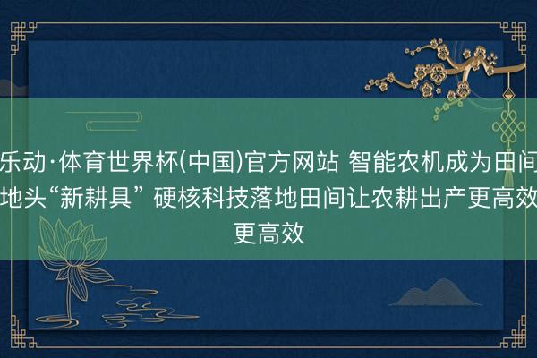 乐动·体育世界杯(中国)官方网站 智能农机成为田间地头“新耕具” 硬核科技落地田间让农耕出产更高效