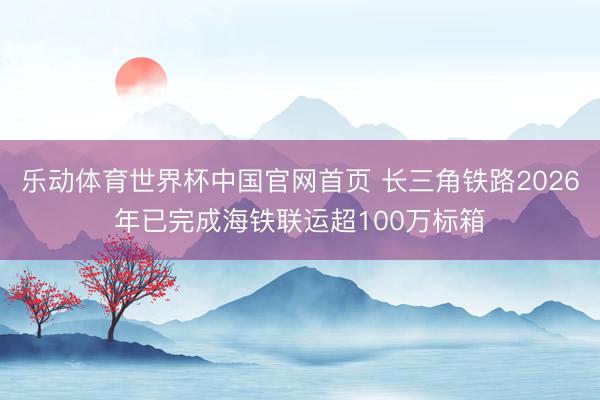 乐动体育世界杯中国官网首页 长三角铁路2026年已完成海铁联运超100万标箱