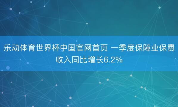 乐动体育世界杯中国官网首页 一季度保障业保费收入同比增长6.2%