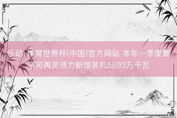 乐动·体育世界杯(中国)官方网站 本年一季度寰宇可再灵活力新增装机5893万千瓦