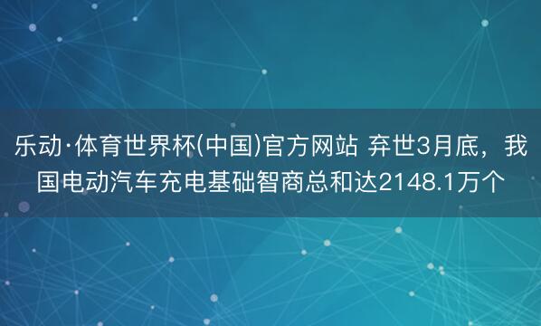 乐动·体育世界杯(中国)官方网站 弃世3月底，我国电动汽车充电基础智商总和达2148.1万个