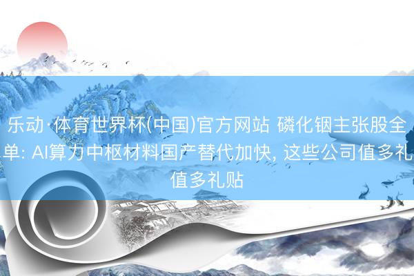 乐动·体育世界杯(中国)官方网站 磷化铟主张股全名单: AI算力中枢材料国产替代加快, 这些公司值多礼贴