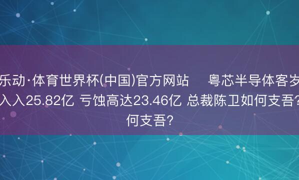 乐动·体育世界杯(中国)官方网站 粤芯半导体客岁入入25.82亿 亏蚀高达23.46亿 总裁陈卫如何支吾?