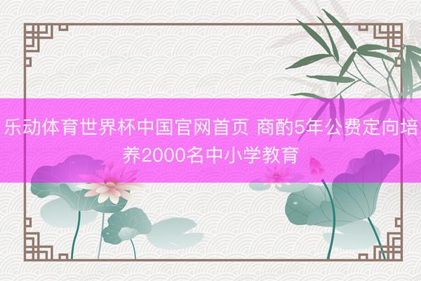 乐动体育世界杯中国官网首页 商酌5年公费定向培养2000名中小学教育