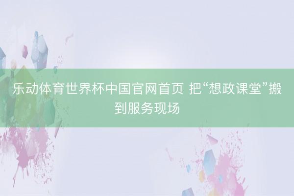 乐动体育世界杯中国官网首页 把“想政课堂”搬到服务现场