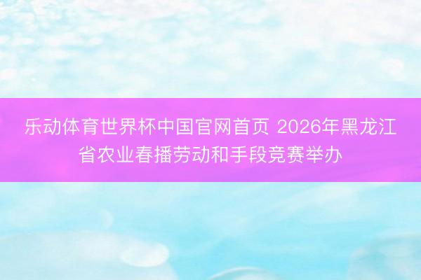 乐动体育世界杯中国官网首页 2026年黑龙江省农业春播劳动和手段竞赛举办