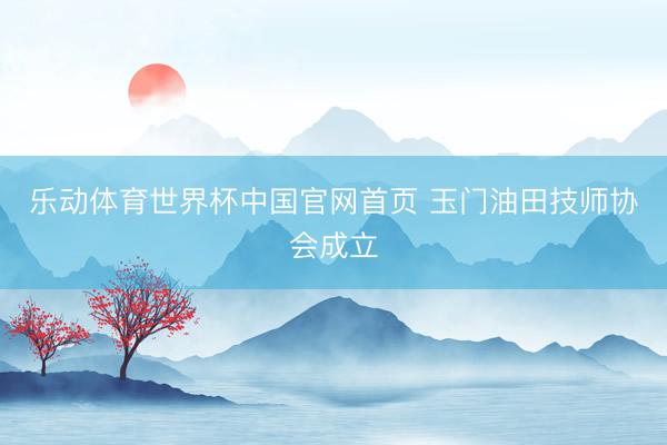 乐动体育世界杯中国官网首页 玉门油田技师协会成立