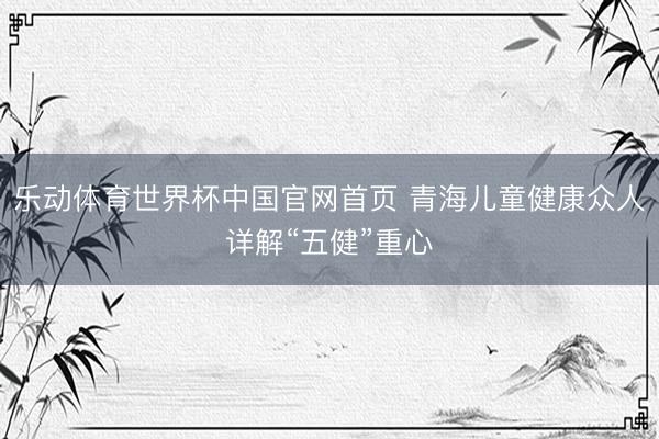 乐动体育世界杯中国官网首页 青海儿童健康众人详解“五健”重心