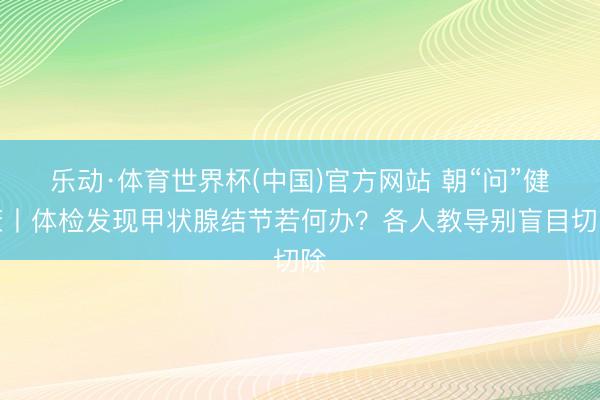 乐动·体育世界杯(中国)官方网站 朝“问”健康丨体检发现甲状腺结节若何办?各人教导别盲目切除