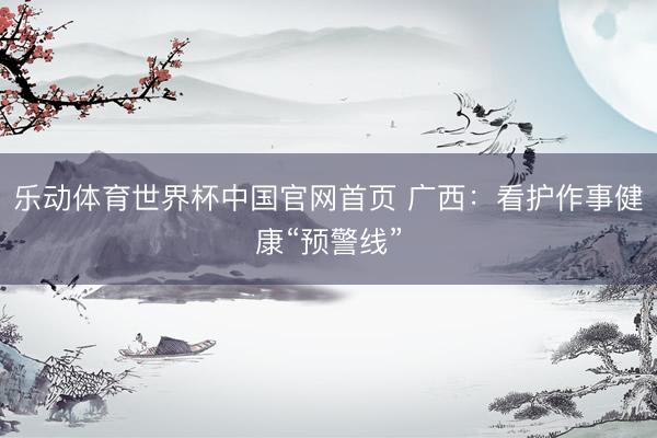 乐动体育世界杯中国官网首页 广西：看护作事健康“预警线”