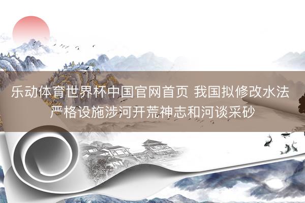 乐动体育世界杯中国官网首页 我国拟修改水法 严格设施涉河开荒神志和河谈采砂