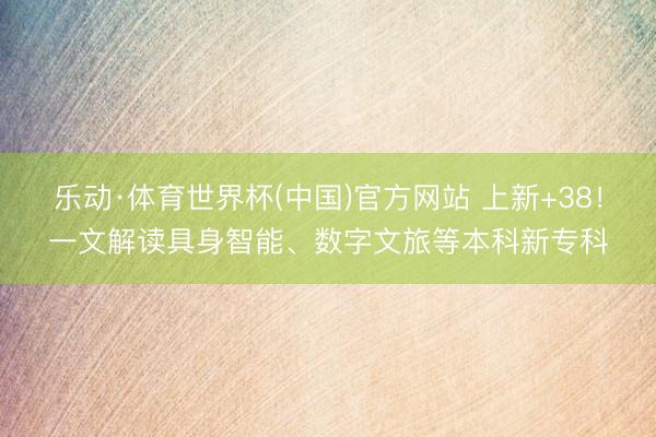 乐动·体育世界杯(中国)官方网站 上新+38！一文解读具身智能、数字文旅等本科新专科