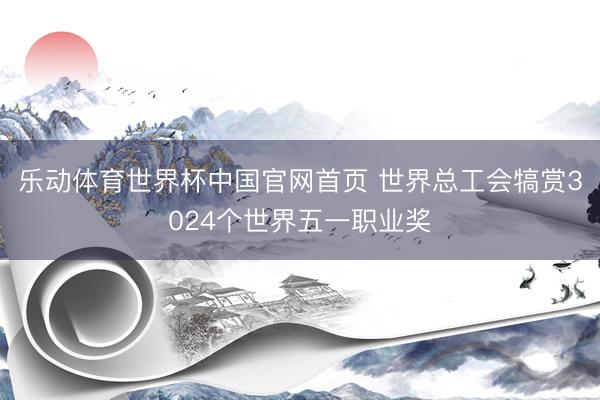 乐动体育世界杯中国官网首页 世界总工会犒赏3024个世界五一职业奖