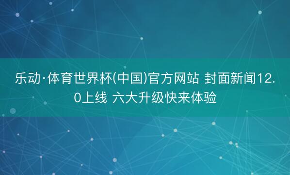 乐动·体育世界杯(中国)官方网站 封面新闻12.0上线 六大升级快来体验