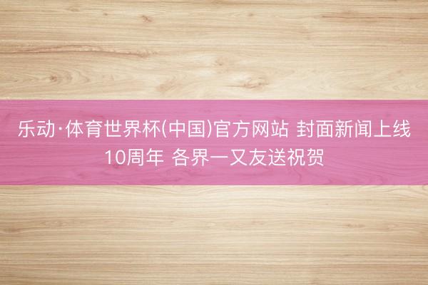 乐动·体育世界杯(中国)官方网站 封面新闻上线10周年 各界一又友送祝贺