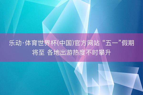 乐动·体育世界杯(中国)官方网站 “五一”假期将至 各地出游热度不时攀升