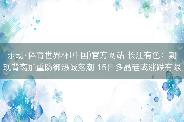 乐动·体育世界杯(中国)官方网站 长江有色：期现背离加重防御热诚落潮 15日多晶硅或涨跌有限