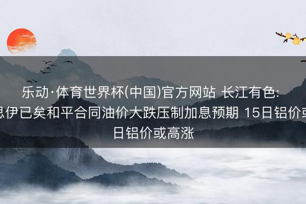 乐动·体育世界杯(中国)官方网站 长江有色: 好意思伊已矣和平合同油价大跌压制加息预期 15日铝价或高涨