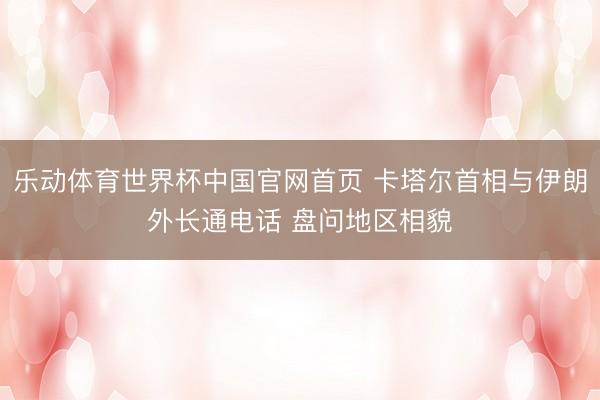 乐动体育世界杯中国官网首页 卡塔尔首相与伊朗外长通电话 盘问地区相貌