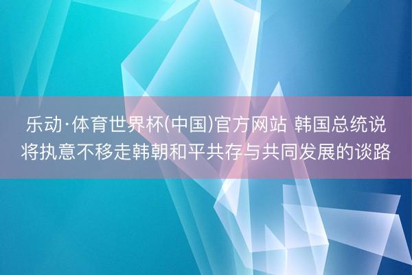 乐动·体育世界杯(中国)官方网站 韩国总统说将执意不移走韩朝和平共存与共同发展的谈路