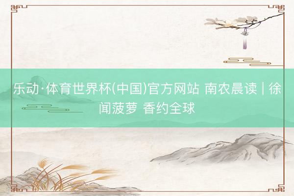 乐动·体育世界杯(中国)官方网站 南农晨读 | 徐闻菠萝 香约全球