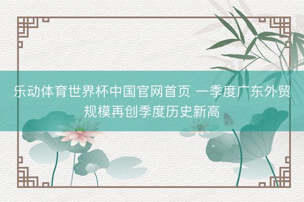 乐动体育世界杯中国官网首页 一季度广东外贸规模再创季度历史新高