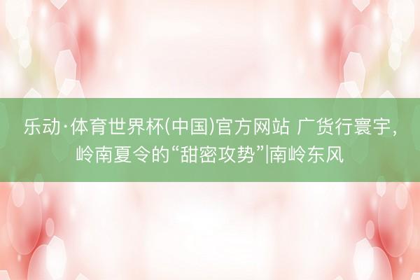 乐动·体育世界杯(中国)官方网站 广货行寰宇，岭南夏令的“甜密攻势”|南岭东风