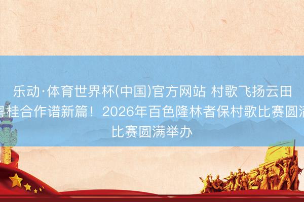 乐动·体育世界杯(中国)官方网站 村歌飞扬云田庐，粤桂合作谱新篇！2026年百色隆林者保村歌比赛圆满举办