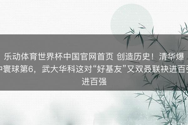 乐动体育世界杯中国官网首页 创造历史！清华爆冲寰球第6，武大华科这对“好基友”又双叒联袂进百强