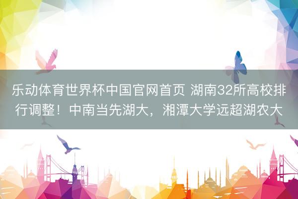 乐动体育世界杯中国官网首页 湖南32所高校排行调整！中南当先湖大，湘潭大学远超湖农大